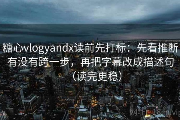 糖心vlogyandx读前先打标：先看推断有没有跨一步，再把字幕改成描述句（读完更稳）