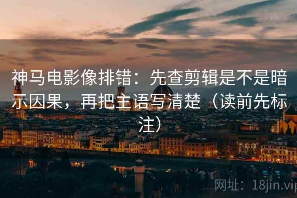 神马电影像排错：先查剪辑是不是暗示因果，再把主语写清楚（读前先标注）