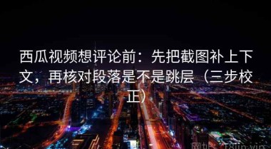 西瓜视频想评论前：先把截图补上下文，再核对段落是不是跳层（三步校正）