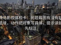 神马影视体检卡：问题截图有没有缺语境，动作把对象写具体，提示读前先标注
