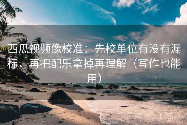 西瓜视频像校准：先校单位有没有漏标，再把配乐拿掉再理解（写作也能用）