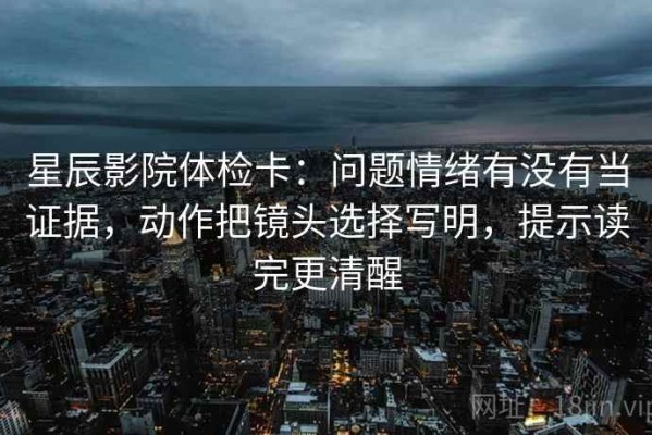 星辰影院体检卡：问题情绪有没有当证据，动作把镜头选择写明，提示读完更清醒