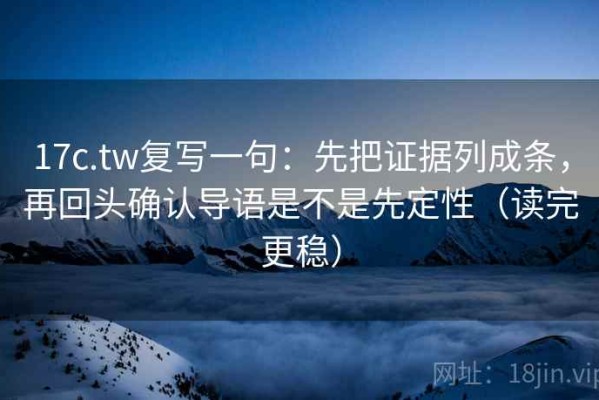 17c.tw复写一句：先把证据列成条，再回头确认导语是不是先定性（读完更稳）