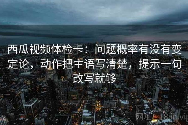 西瓜视频体检卡：问题概率有没有变定论，动作把主语写清楚，提示一句改写就够