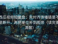 西瓜视频短复盘：先对齐传播链是不是断开，再把单位补到图旁（读完更清醒）