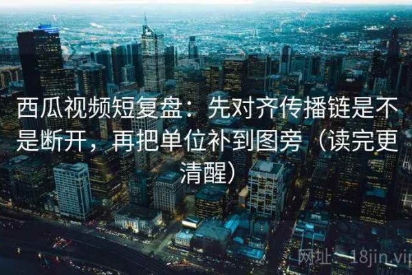 西瓜视频短复盘：先对齐传播链是不是断开，再把单位补到图旁（读完更清醒）