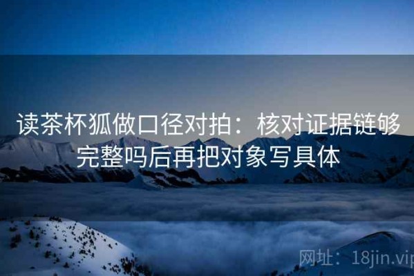 读茶杯狐做口径对拍：核对证据链够完整吗后再把对象写具体