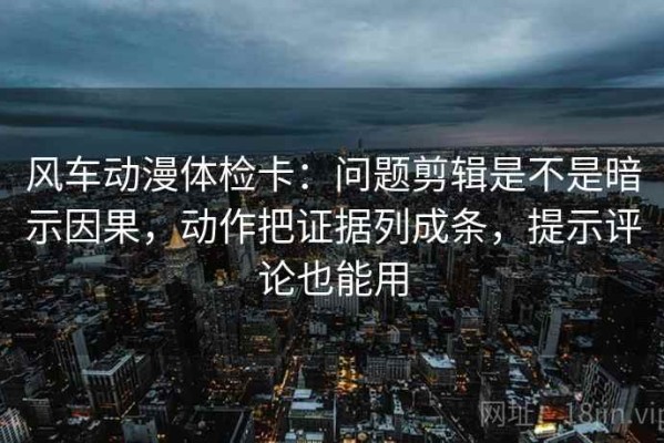 风车动漫体检卡：问题剪辑是不是暗示因果，动作把证据列成条，提示评论也能用