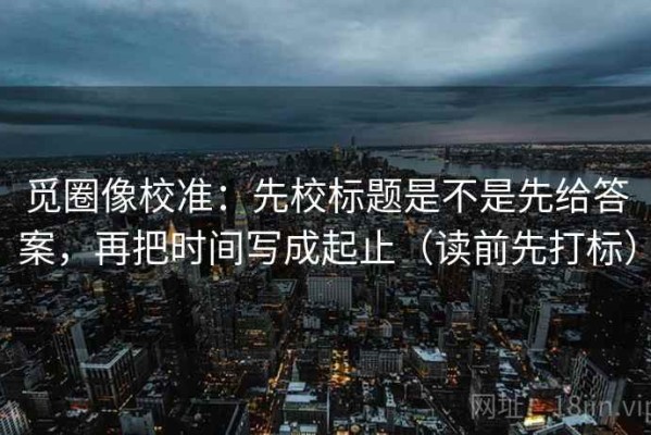 觅圈像校准：先校标题是不是先给答案，再把时间写成起止（读前先打标）