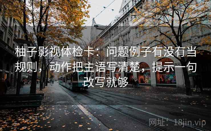 柚子影视体检卡：问题例子有没有当规则，动作把主语写清楚，提示一句改写就够