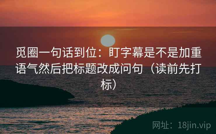 觅圈一句话到位：盯字幕是不是加重语气然后把标题改成问句（读前先打标）