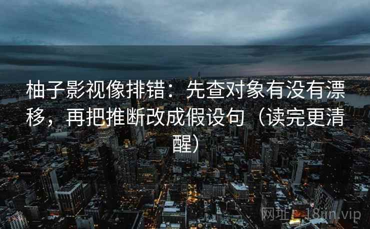 柚子影视像排错：先查对象有没有漂移，再把推断改成假设句（读完更清醒）