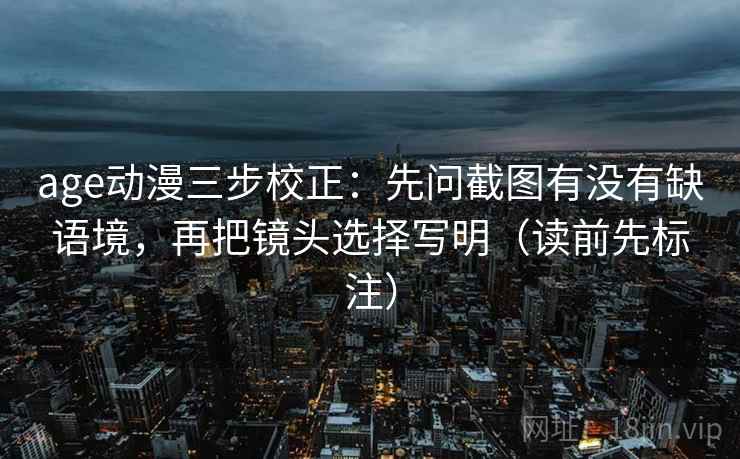 age动漫三步校正：先问截图有没有缺语境，再把镜头选择写明（读前先标注）