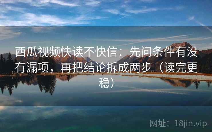 西瓜视频快读不快信：先问条件有没有漏项，再把结论拆成两步（读完更稳）