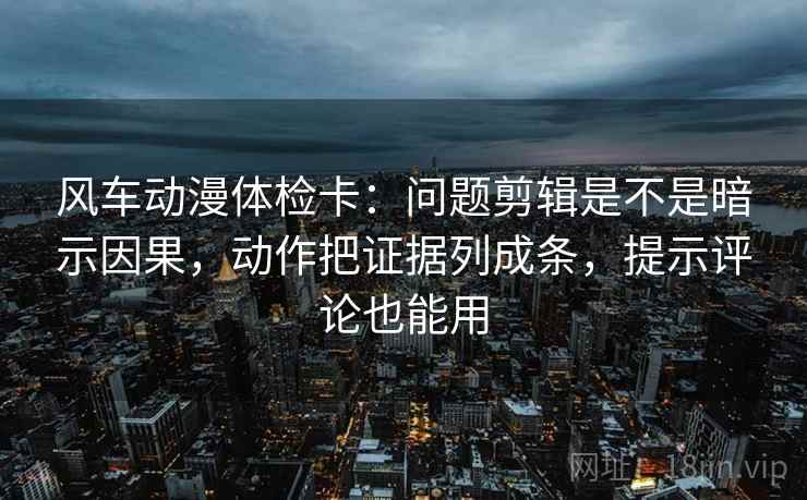 风车动漫体检卡：问题剪辑是不是暗示因果，动作把证据列成条，提示评论也能用