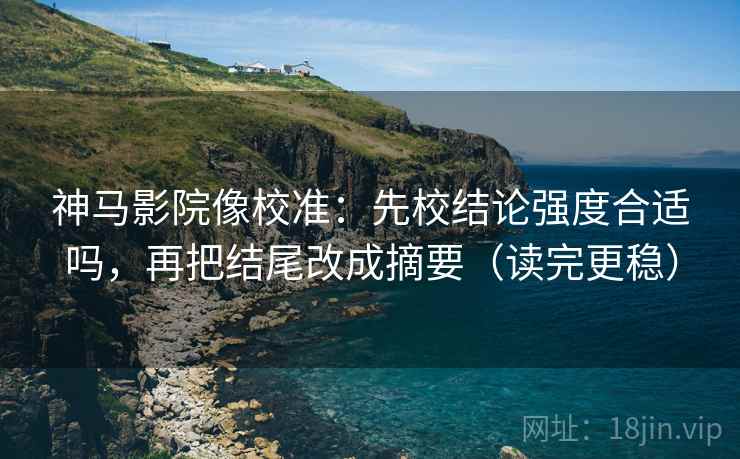 神马影院像校准：先校结论强度合适吗，再把结尾改成摘要（读完更稳）