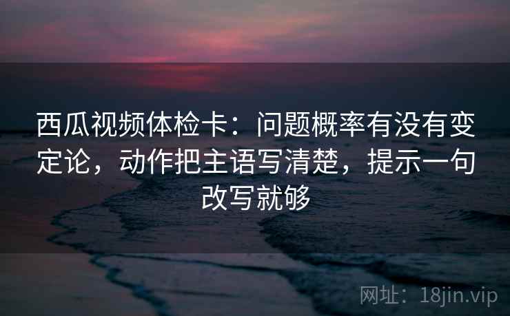 西瓜视频体检卡：问题概率有没有变定论，动作把主语写清楚，提示一句改写就够