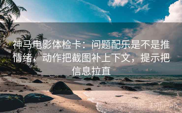神马电影体检卡：问题配乐是不是推情绪，动作把截图补上下文，提示把信息拉直
