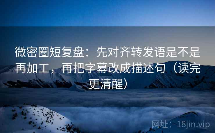 微密圈短复盘：先对齐转发语是不是再加工，再把字幕改成描述句（读完更清醒）