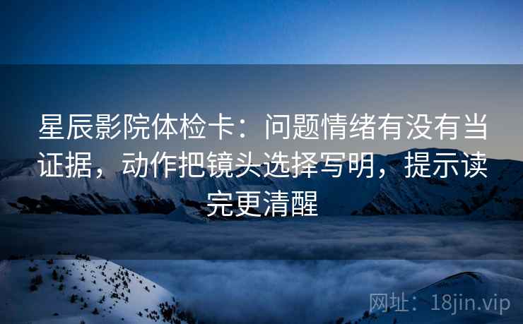 星辰影院体检卡：问题情绪有没有当证据，动作把镜头选择写明，提示读完更清醒