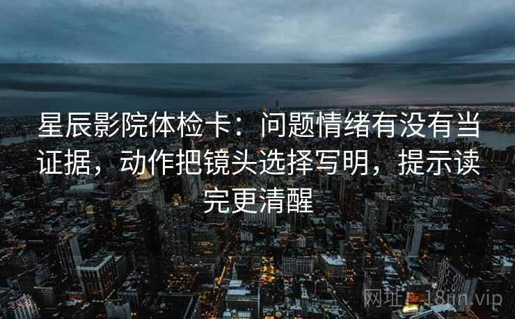 星辰影院体检卡：问题情绪有没有当证据，动作把镜头选择写明，提示读完更清醒