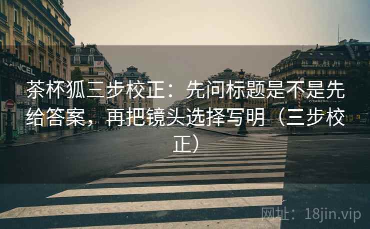 茶杯狐三步校正：先问标题是不是先给答案，再把镜头选择写明（三步校正）
