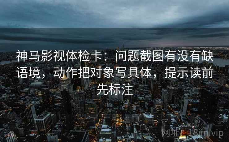 神马影视体检卡：问题截图有没有缺语境，动作把对象写具体，提示读前先标注