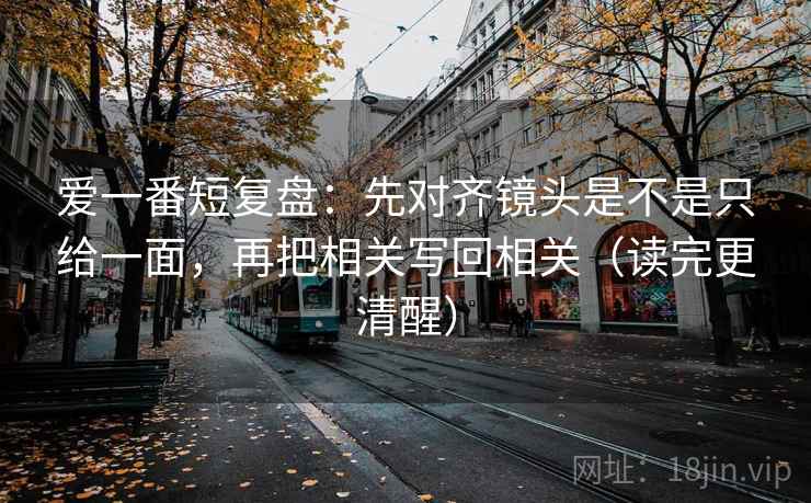 爱一番短复盘：先对齐镜头是不是只给一面，再把相关写回相关（读完更清醒）