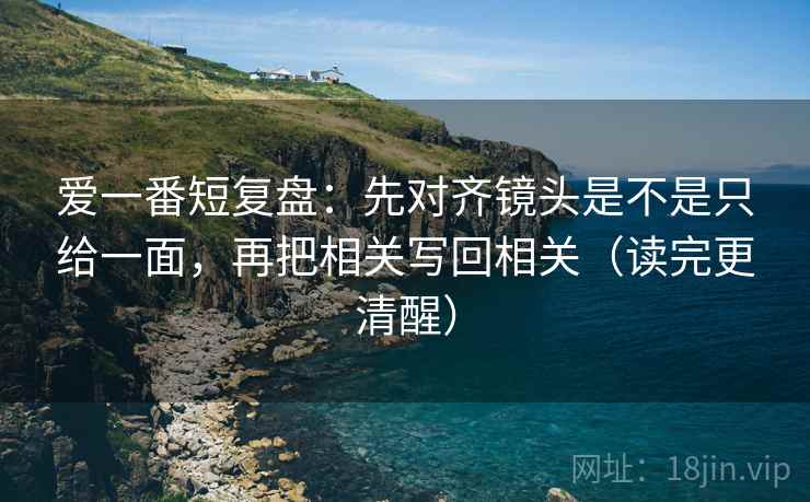 爱一番短复盘：先对齐镜头是不是只给一面，再把相关写回相关（读完更清醒）
