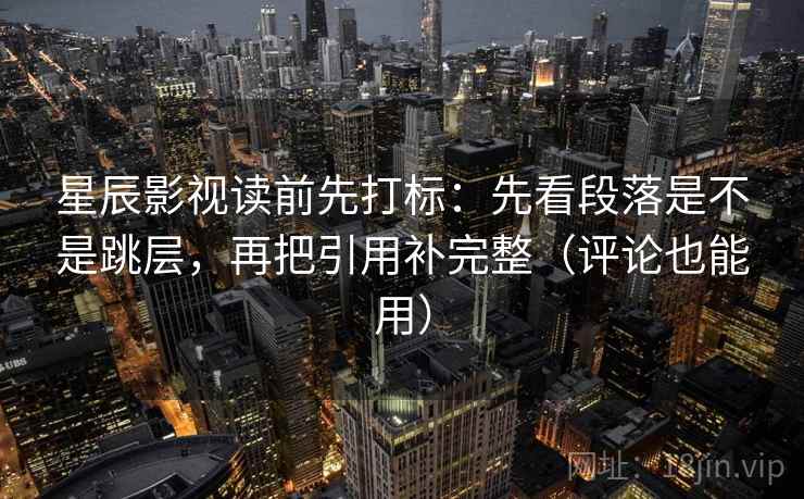 星辰影视读前先打标：先看段落是不是跳层，再把引用补完整（评论也能用）