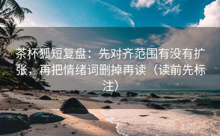 茶杯狐短复盘：先对齐范围有没有扩张，再把情绪词删掉再读（读前先标注）