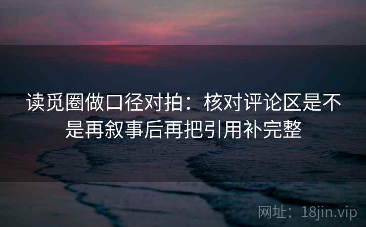 读觅圈做口径对拍：核对评论区是不是再叙事后再把引用补完整
