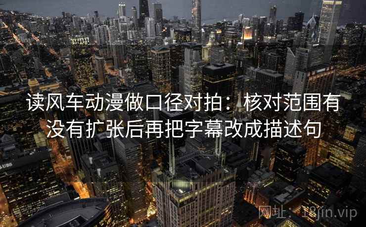 读风车动漫做口径对拍：核对范围有没有扩张后再把字幕改成描述句