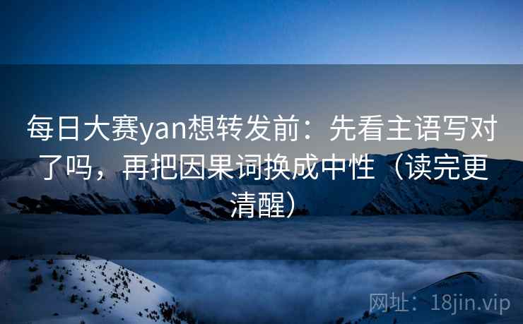 每日大赛yan想转发前：先看主语写对了吗，再把因果词换成中性（读完更清醒）