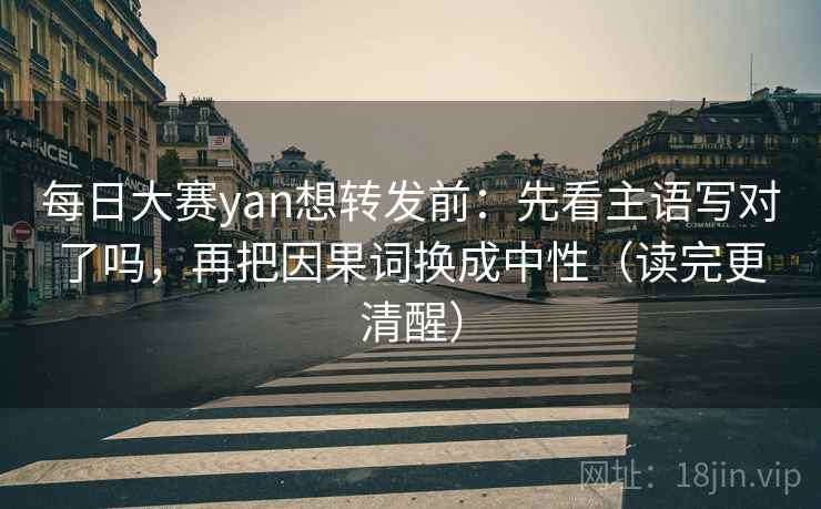 每日大赛yan想转发前：先看主语写对了吗，再把因果词换成中性（读完更清醒）