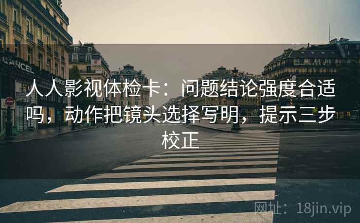 人人影视体检卡：问题结论强度合适吗，动作把镜头选择写明，提示三步校正