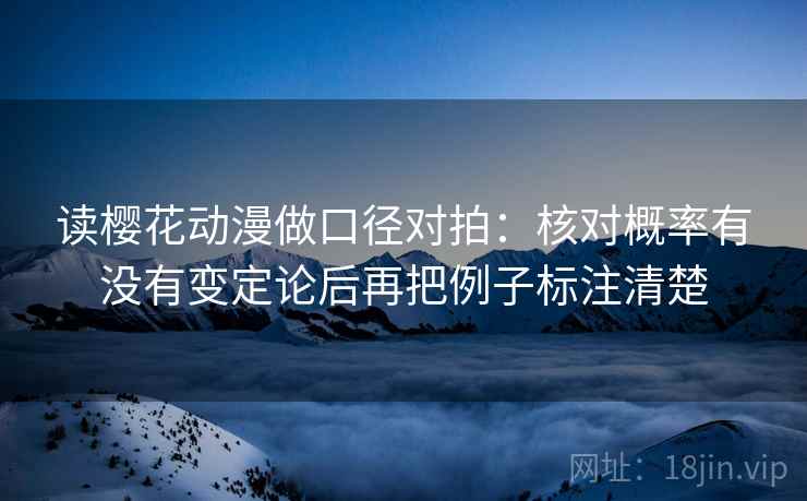 读樱花动漫做口径对拍：核对概率有没有变定论后再把例子标注清楚