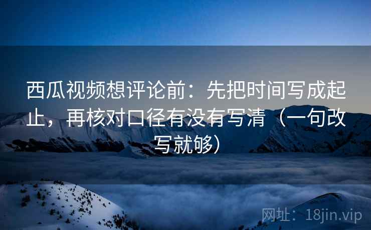 西瓜视频想评论前：先把时间写成起止，再核对口径有没有写清（一句改写就够）