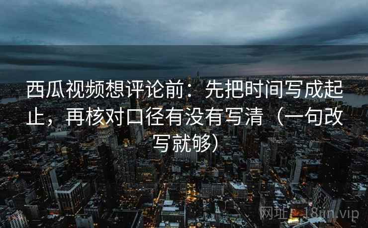 西瓜视频想评论前：先把时间写成起止，再核对口径有没有写清（一句改写就够）
