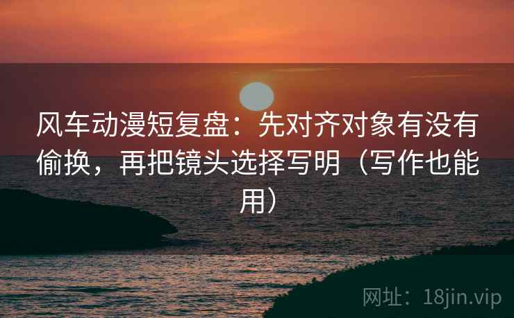 风车动漫短复盘：先对齐对象有没有偷换，再把镜头选择写明（写作也能用）