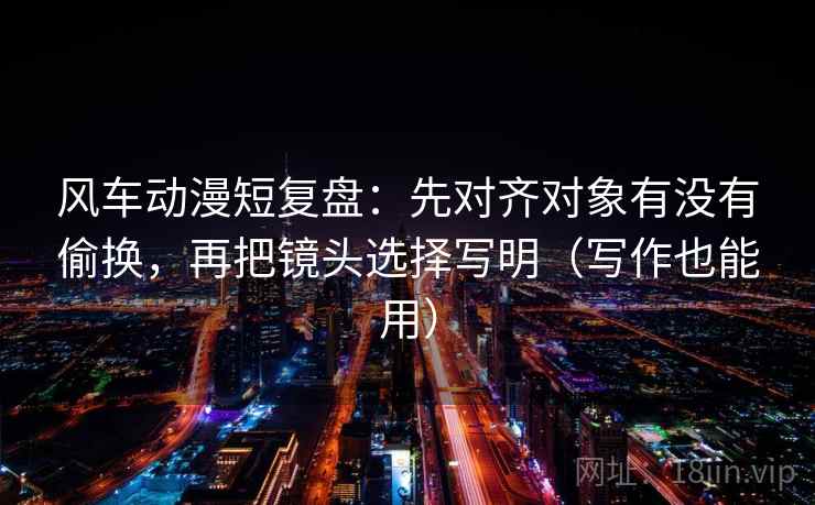 风车动漫短复盘：先对齐对象有没有偷换，再把镜头选择写明（写作也能用）