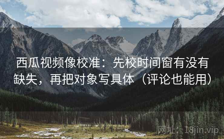 西瓜视频像校准：先校时间窗有没有缺失，再把对象写具体（评论也能用）