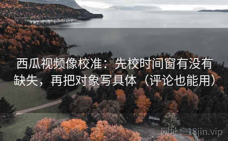 西瓜视频像校准：先校时间窗有没有缺失，再把对象写具体（评论也能用）