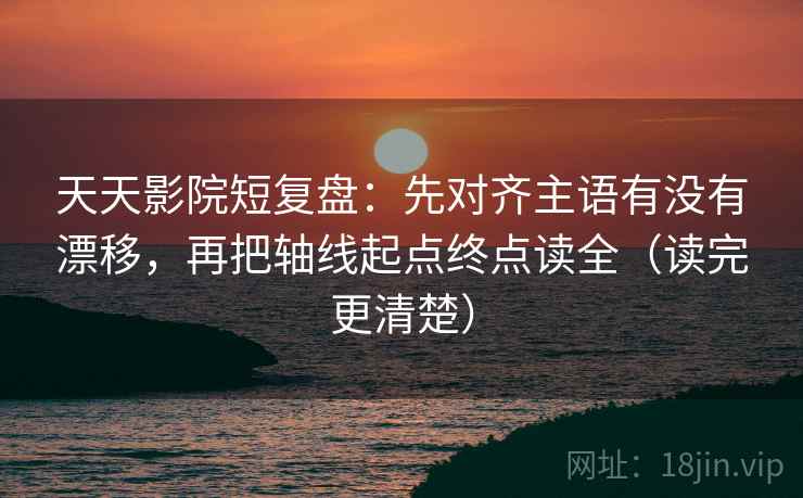 天天影院短复盘：先对齐主语有没有漂移，再把轴线起点终点读全（读完更清楚）