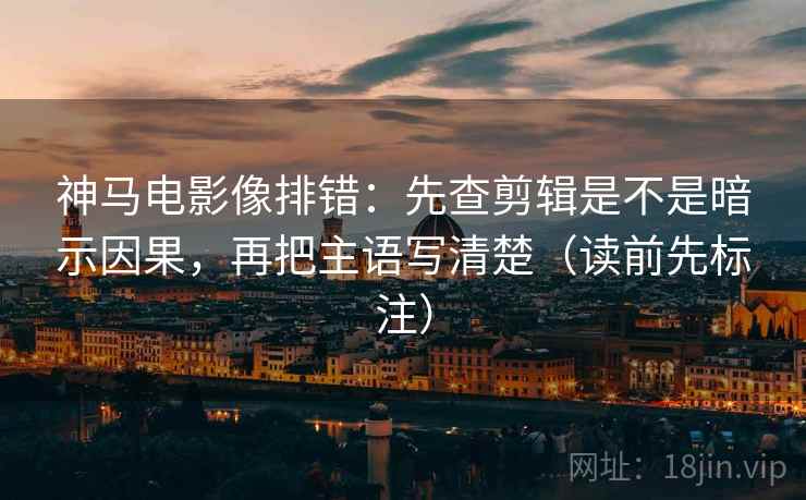 神马电影像排错：先查剪辑是不是暗示因果，再把主语写清楚（读前先标注）