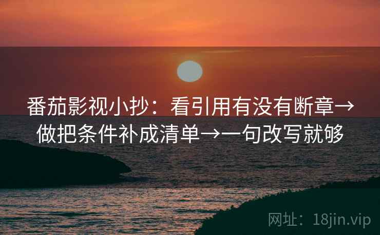 番茄影视小抄：看引用有没有断章→做把条件补成清单→一句改写就够