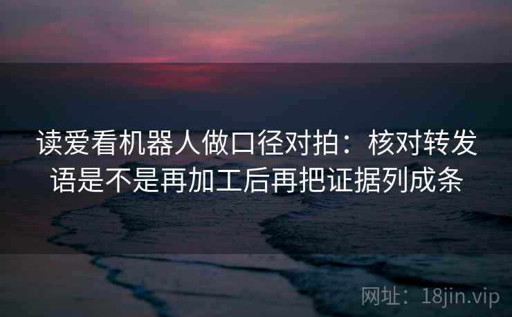 读爱看机器人做口径对拍:核对转发语是不是再加工后再把证据列成条 读爱看机器人做口径对拍:核对转发语是不是再加工后再把证据列成条
