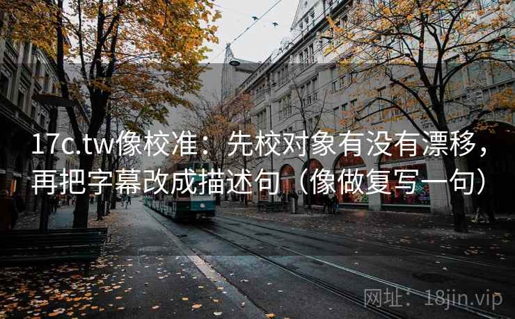 17c.tw像校准:先校对象有没有漂移,再把字幕改成描述句(像做复写一句) 17c.tw像校准:先校对象有没有漂移,再把字幕改成描述句(像做复写一句)