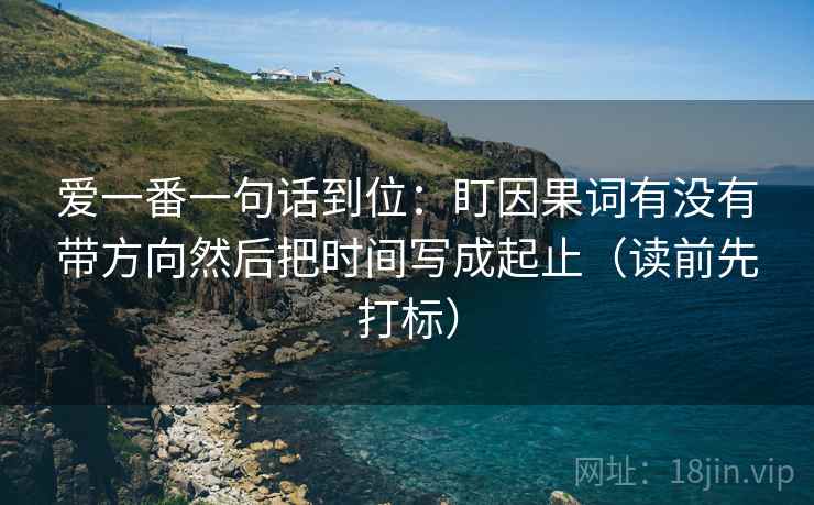 爱一番一句话到位:盯因果词有没有带方向然后把时间写成起止(读前先打标) 爱一番一句话到位:盯因果词有没有带方向然后把时间写成起止(读前先打标)