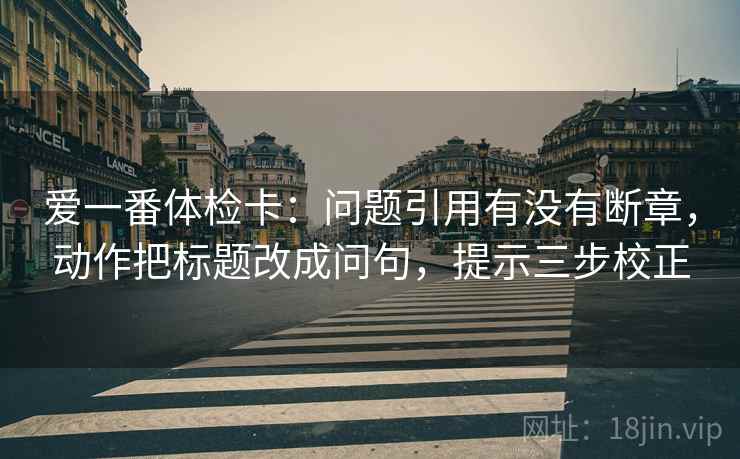 爱一番体检卡:问题引用有没有断章,动作把标题改成问句,提示三步校正 爱一番体检卡:问题引用有没有断章,动作把标题改成问句,提示三步校正